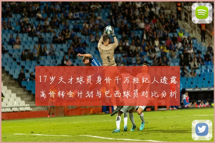 17岁天才球员身价千万经纪人透露高价转会计划与巴西球员对比分析