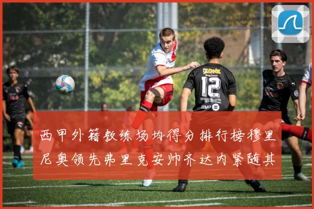 西甲外籍教练场均得分排行榜穆里尼奥领先弗里克安帅齐达内紧随其后