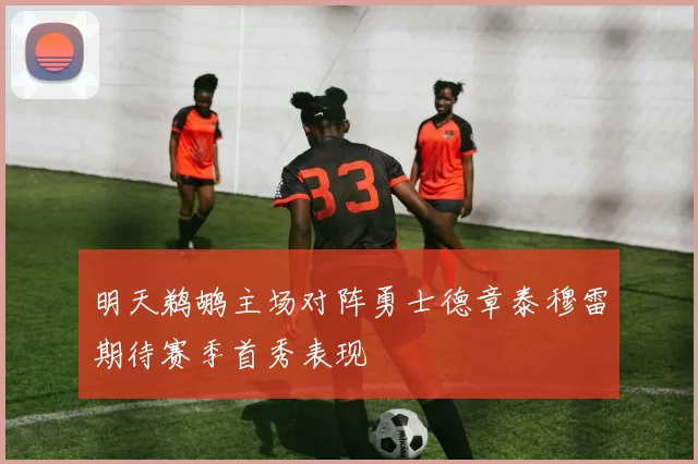 明天鹈鹕主场对阵勇士德章泰穆雷期待赛季首秀表现