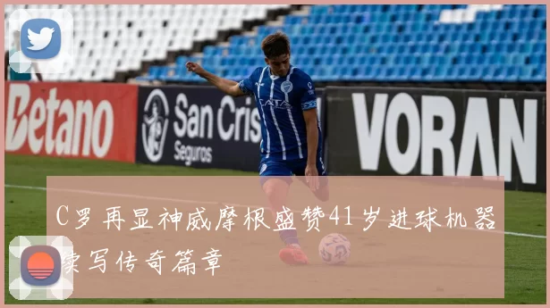 C罗再显神威摩根盛赞41岁进球机器续写传奇篇章