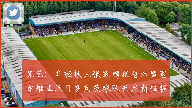 朱艺：年轻铁人张家鸣租借加盟塞尔维亚沃日多瓦茨球队开启新征程