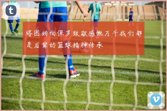 塔图姆向保罗致敬感慨万千我们都是后辈的篮球精神传承