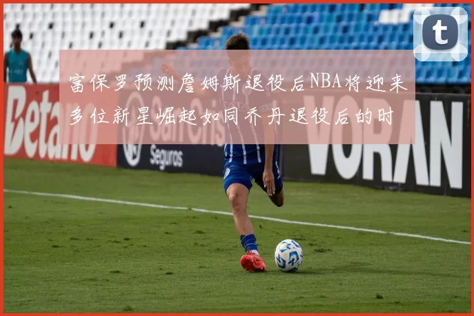 富保罗预测詹姆斯退役后NBA将迎来多位新星崛起如同乔丹退役后的时代
