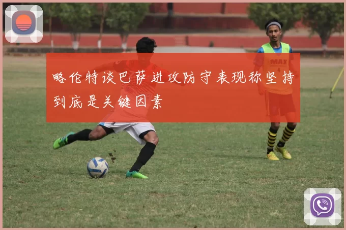 略伦特谈巴萨进攻防守表现称坚持到底是关键因素