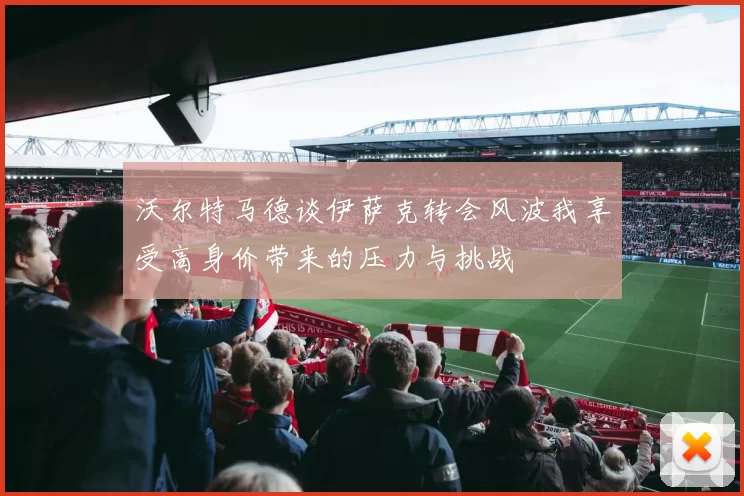 沃尔特马德谈伊萨克转会风波我享受高身价带来的压力与挑战