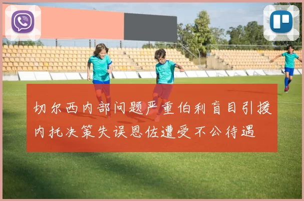 切尔西内部问题严重伯利盲目引援内托决策失误恩佐遭受不公待遇