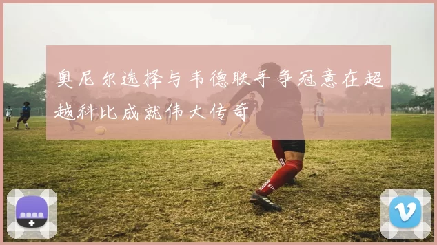 奥尼尔选择与韦德联手争冠意在超越科比成就伟大传奇