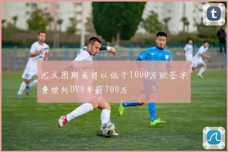 尤文图斯或将以低于1000万欧签字费续约DV9年薪700万