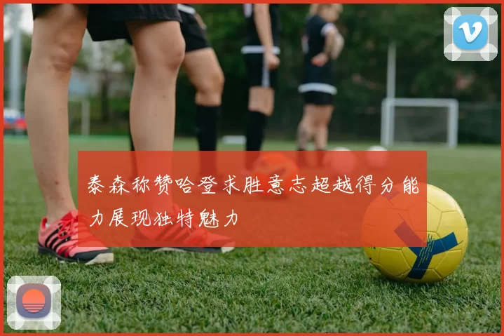 泰森称赞哈登求胜意志超越得分能力展现独特魅力
