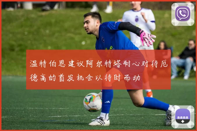 温特伯恩建议阿尔特塔耐心对待厄德高的首发机会以待时而动