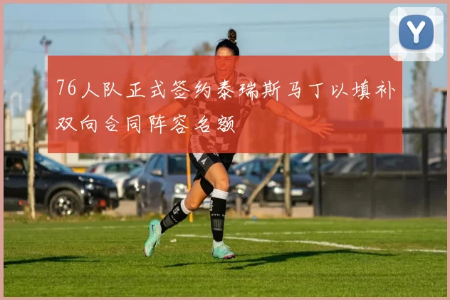 76人队正式签约泰瑞斯马丁以填补双向合同阵容名额