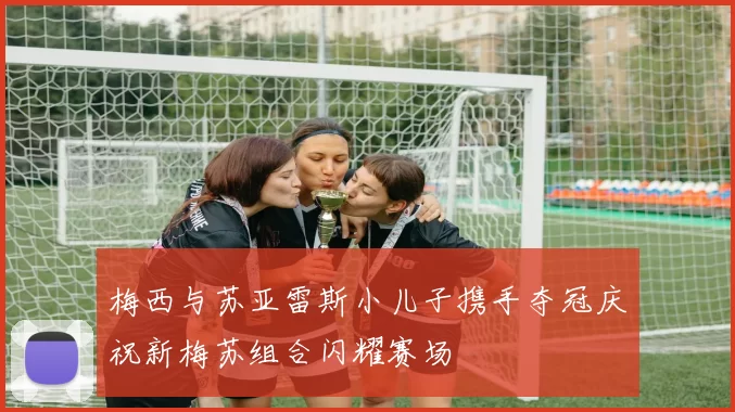 梅西与苏亚雷斯小儿子携手夺冠庆祝新梅苏组合闪耀赛场