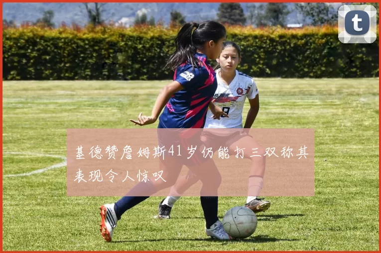 基德赞詹姆斯41岁仍能打三双称其表现令人惊叹