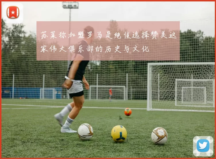 苏莱称加盟罗马是绝佳选择赞美这家伟大俱乐部的历史与文化