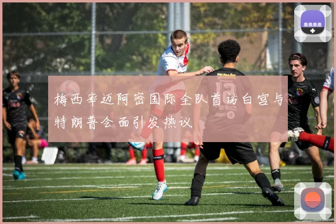 梅西率迈阿密国际全队首访白宫与特朗普会面引发热议