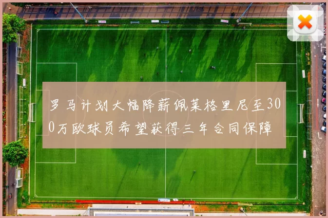 罗马计划大幅降薪佩莱格里尼至300万欧球员希望获得三年合同保障