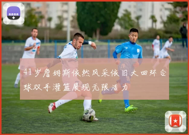 41岁詹姆斯依然风采依旧大回环合球双手灌篮展现无限活力