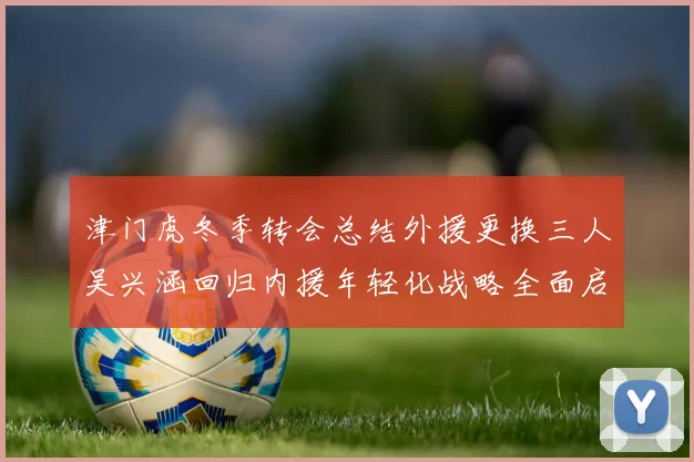 津门虎冬季转会总结外援更换三人吴兴涵回归内援年轻化战略全面启动