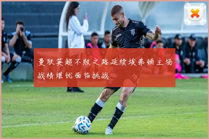 曼联英超不败之路延续埃弗顿主场战绩堪忧面临挑战