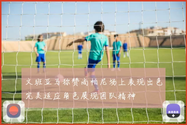 文班亚马称赞尚帕尼场上表现出色完美适应角色展现团队精神