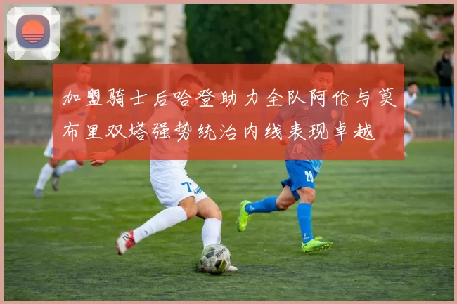 加盟骑士后哈登助力全队阿伦与莫布里双塔强势统治内线表现卓越