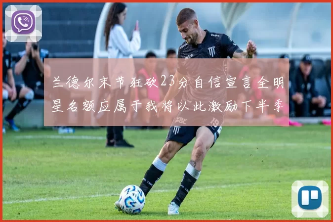兰德尔末节狂砍23分自信宣言全明星名额应属于我将以此激励下半季表现