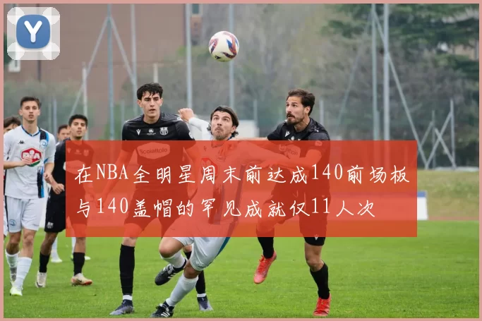 在NBA全明星周末前达成140前场板与140盖帽的罕见成就仅11人次